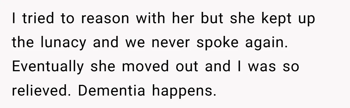 I tried to reason with her but she kept up the lunacy and we never spoke again. Eventually she moved out and I was so relieved. Dementia happens.