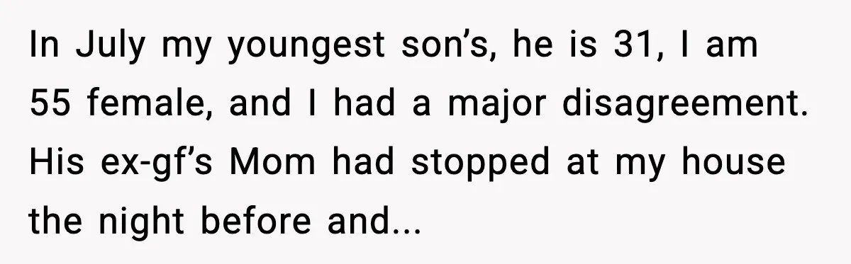 A Mother’s Painful Choice: Respect Her Addicted Son’s Boundary or Risk Losing Him Forever In July my youngest son’s, he is 31, I am 55 female, and I had a major disagreement. His ex-gf’s Mom had stopped at my house the night before and...