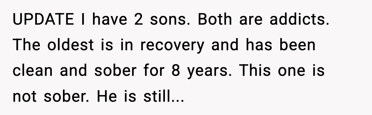 A Mother’s Painful Choice: Respect Her Addicted Son’s Boundary or Risk Losing Him Forever UPDATE I have 2 sons. Both are addicts. The oldest is in recovery and has been clean and sober for 8 years. This one is not sober. He is still...