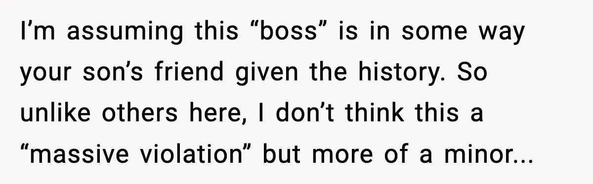 A Mother’s Painful Choice: Respect Her Addicted Son’s Boundary or Risk Losing Him Forever I’m assuming this “boss” is in some way your son’s friend given the history. So unlike others here, I don’t think this a “massive violation” but more of a minor...