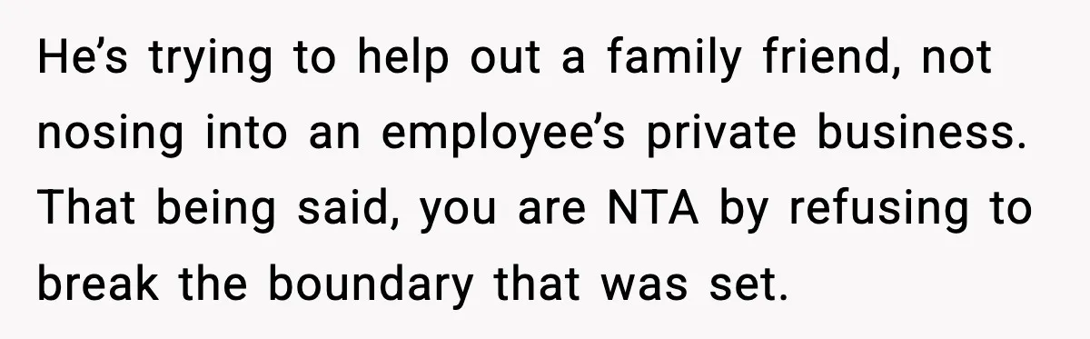 A Mother’s Painful Choice: Respect Her Addicted Son’s Boundary or Risk Losing Him Forever He’s trying to help out a family friend, not nosing into an employee’s private business. That being said, you are NTA by refusing to break the boundary that was set.