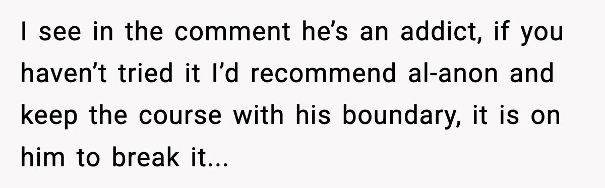 A Mother’s Painful Choice: Respect Her Addicted Son’s Boundary or Risk Losing Him Forever I see in the comment he’s an addict, if you haven’t tried it I’d recommend al-anon and keep the course with his boundary, it is on him to break it...