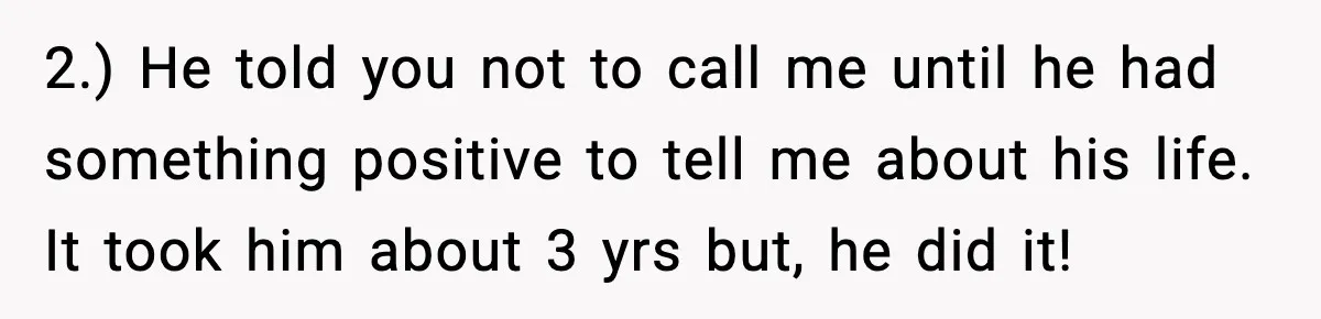 A Mother’s Painful Choice: Respect Her Addicted Son’s Boundary or Risk Losing Him Forever 2.) He told you not to call me until he had something positive to tell me about his life. It took him about 3 yrs but, he did it!