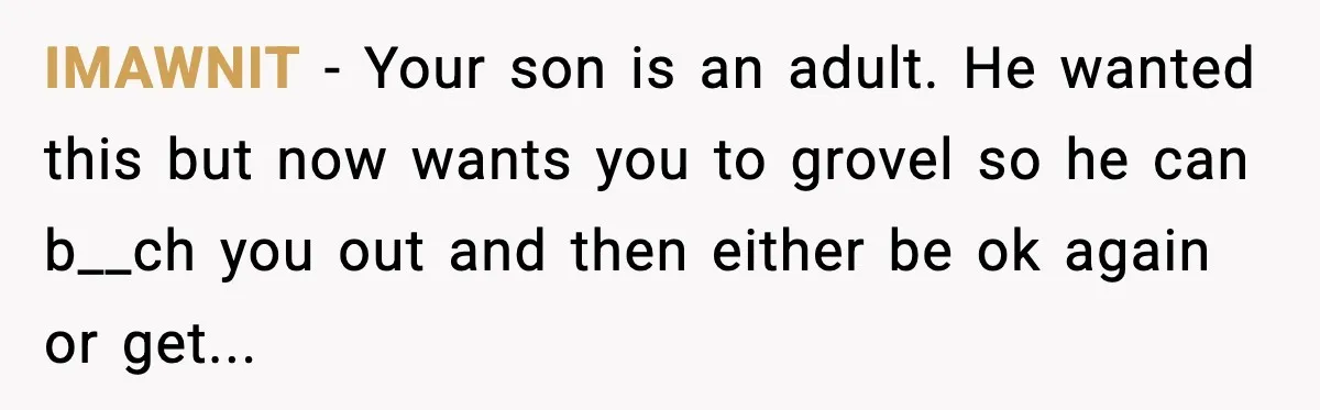 A Mother’s Painful Choice: Respect Her Addicted Son’s Boundary or Risk Losing Him Forever IMAWNIT - Your son is an adult. He wanted this but now wants you to grovel so he can b__ch you out and then either be ok again or get...