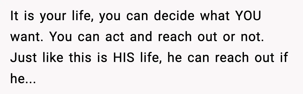A Mother’s Painful Choice: Respect Her Addicted Son’s Boundary or Risk Losing Him Forever It is your life, you can decide what YOU want. You can act and reach out or not. Just like this is HIS life, he can reach out if he...