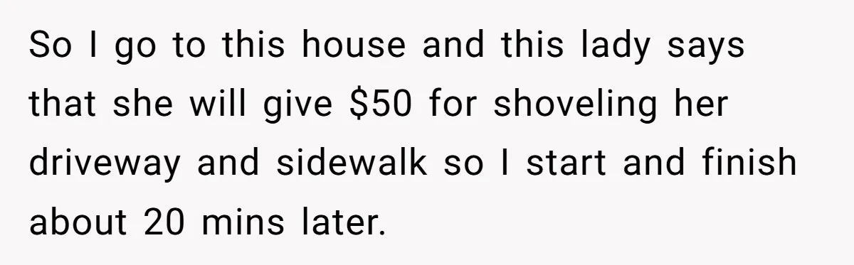 So I go to this house and this lady says that she will give $50 for shoveling her driveway and sidewalk so I start and finish about 20 mins later.