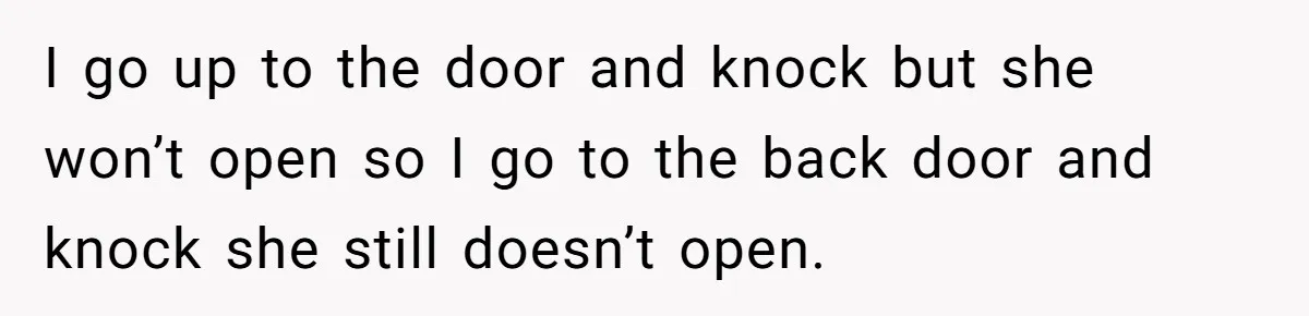 I go up to the door and knock but she won’t open so I go to the back door and knock she still doesn’t open.