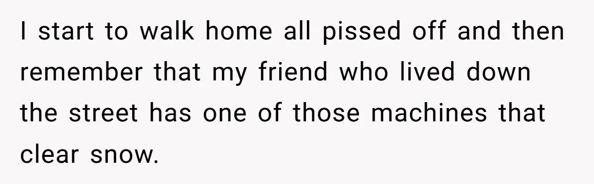 I start to walk home all pissed off and then remember that my friend who lived down the street has one of those machines that clear snow.