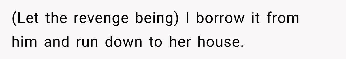 (Let the revenge being) I borrow it from him and run down to her house.