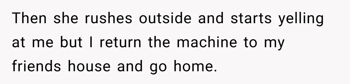 Then she rushes outside and starts yelling at me but I return the machine to my friends house and go home.