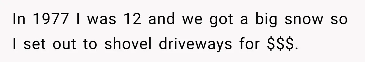 In 1977 I was 12 and we got a big snow so I set out to shovel driveways for $$$.