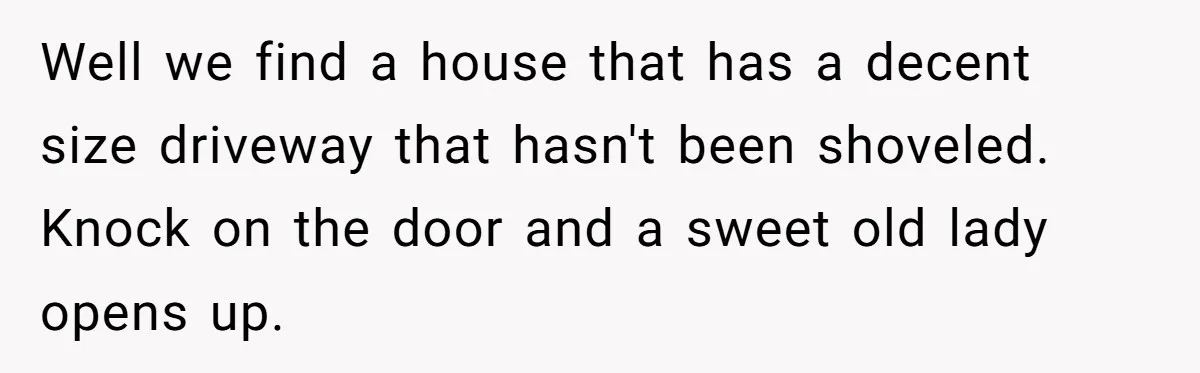Well we find a house that has a decent size driveway that hasn't been shoveled. Knock on the door and a sweet old lady opens up.