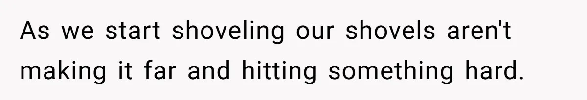 As we start shoveling our shovels aren't making it far and hitting something hard.