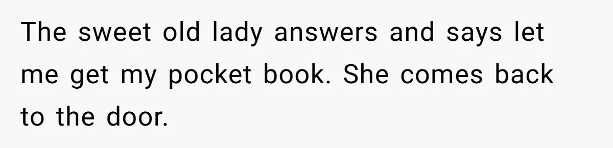 The sweet old lady answers and says let me get my pocket book. She comes back to the door.