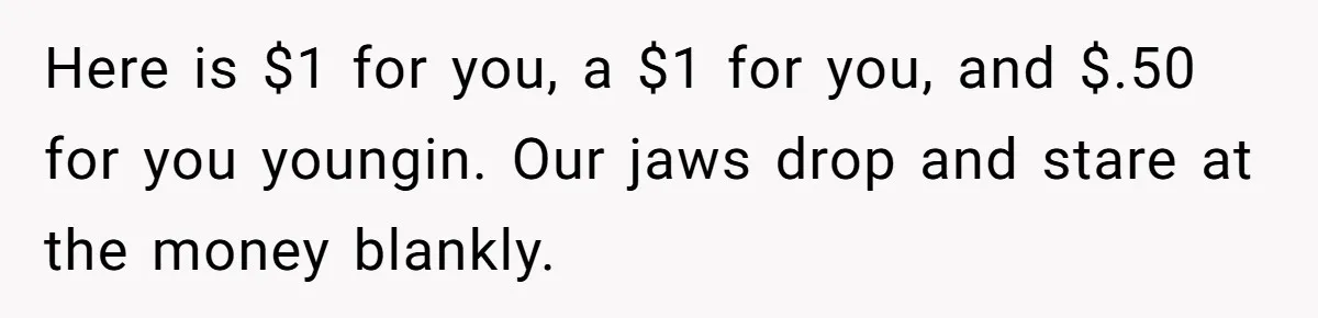 Here is $1 for you, a $1 for you, and $.50 for you youngin. Our jaws drop and stare at the money blankly.