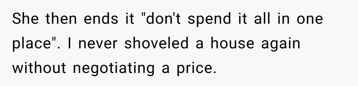 She then ends it "don't spend it all in one place". I never shoveled a house again without negotiating a price.