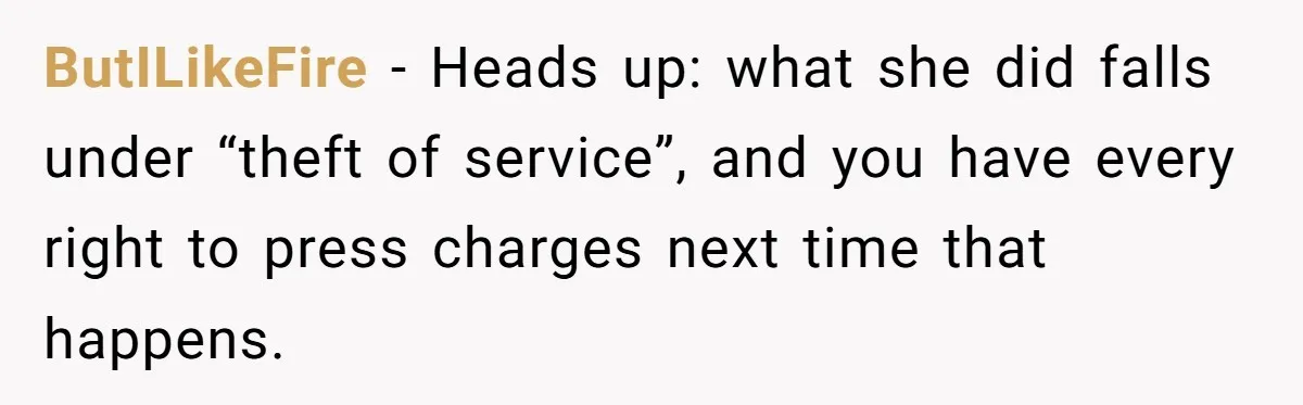 ButILikeFire − Heads up: what she did falls under “theft of service”, and you have every right to press charges next time that happens.