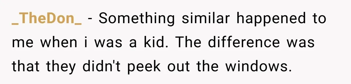 _TheDon_ − Something similar happened to me when i was a kid. The difference was that they didn't peek out the windows.