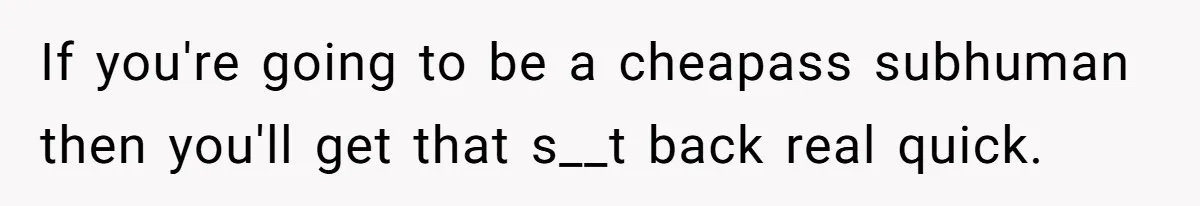 If you're going to be a cheapass subhuman then you'll get that s__t back real quick.