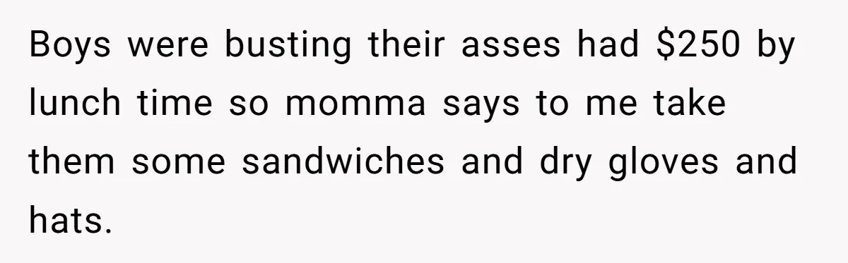 Boys were busting their asses had $250 by lunch time so momma says to me take them some sandwiches and dry gloves and hats.
