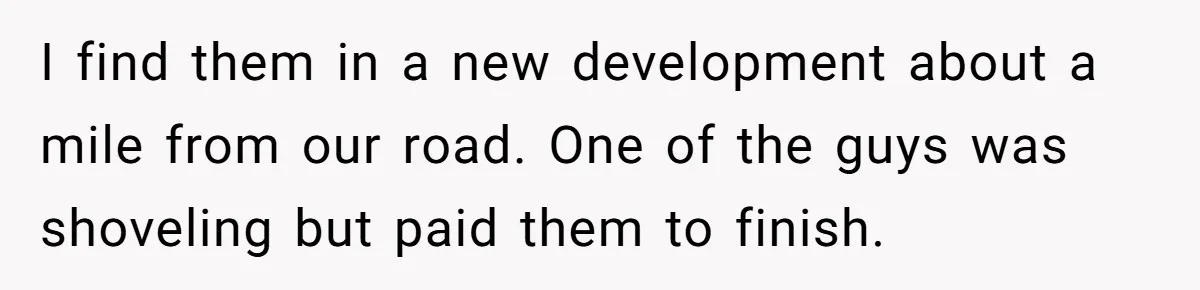 I find them in a new development about a mile from our road. One of the guys was shoveling but paid them to finish.