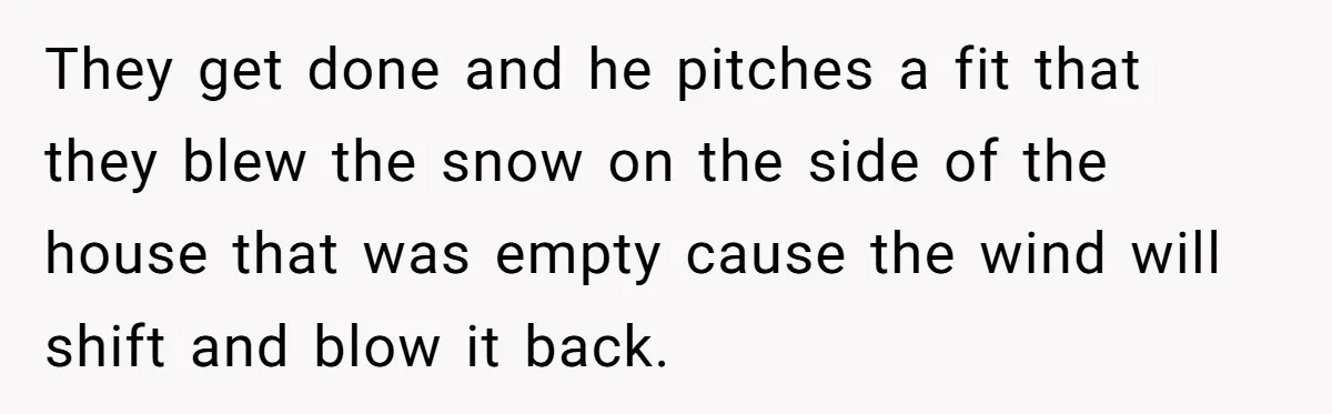 They get done and he pitches a fit that they blew the snow on the side of the house that was empty cause the wind will shift and blow it...