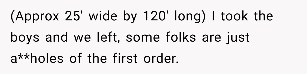 (Approx 25' wide by 120' long) I took the boys and we left, some folks are just a**holes of the first order.