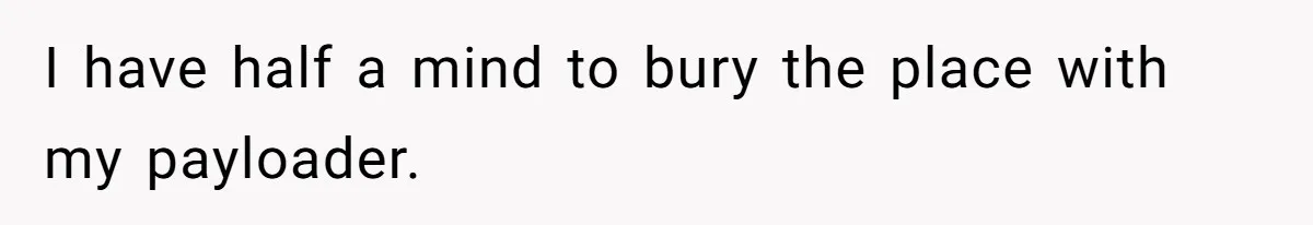 I have half a mind to bury the place with my payloader.