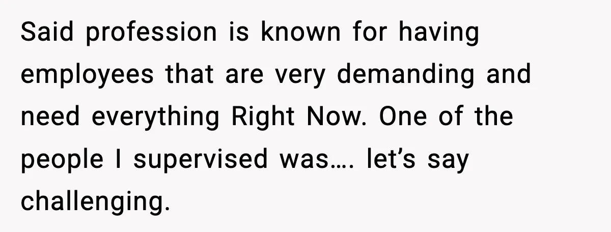 Said profession is known for having employees that are very demanding and need everything Right Now. One of the people I supervised was…. let’s say challenging.