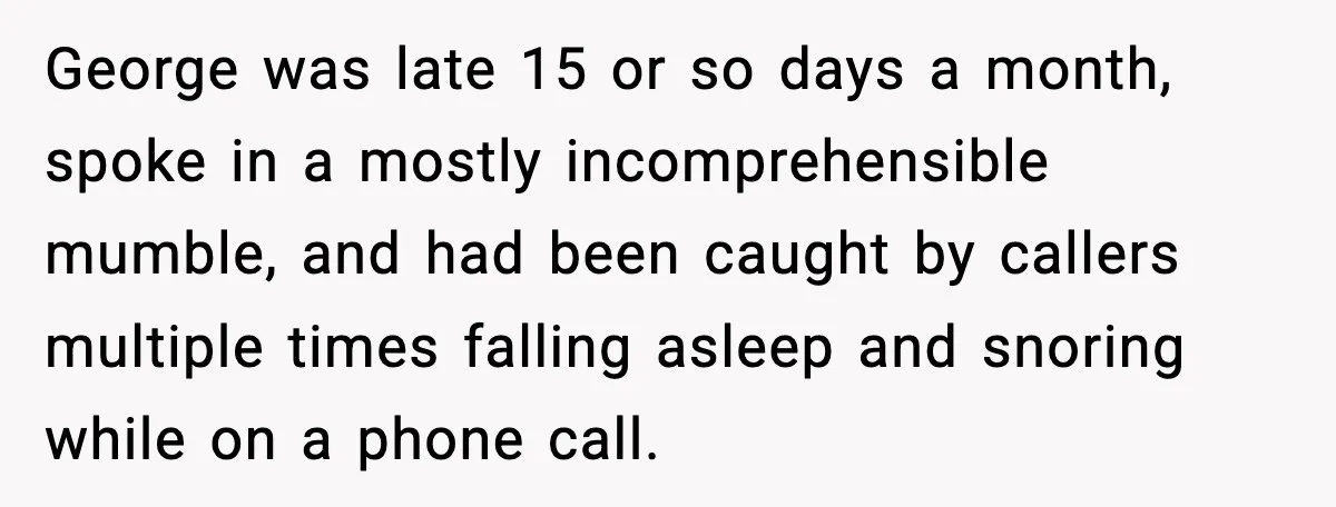 George was late 15 or so days a month, spoke in a mostly incomprehensible mumble, and had been caught by callers multiple times falling asleep and snoring while on a...