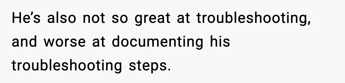 He’s also not so great at troubleshooting, and worse at documenting his troubleshooting steps.
