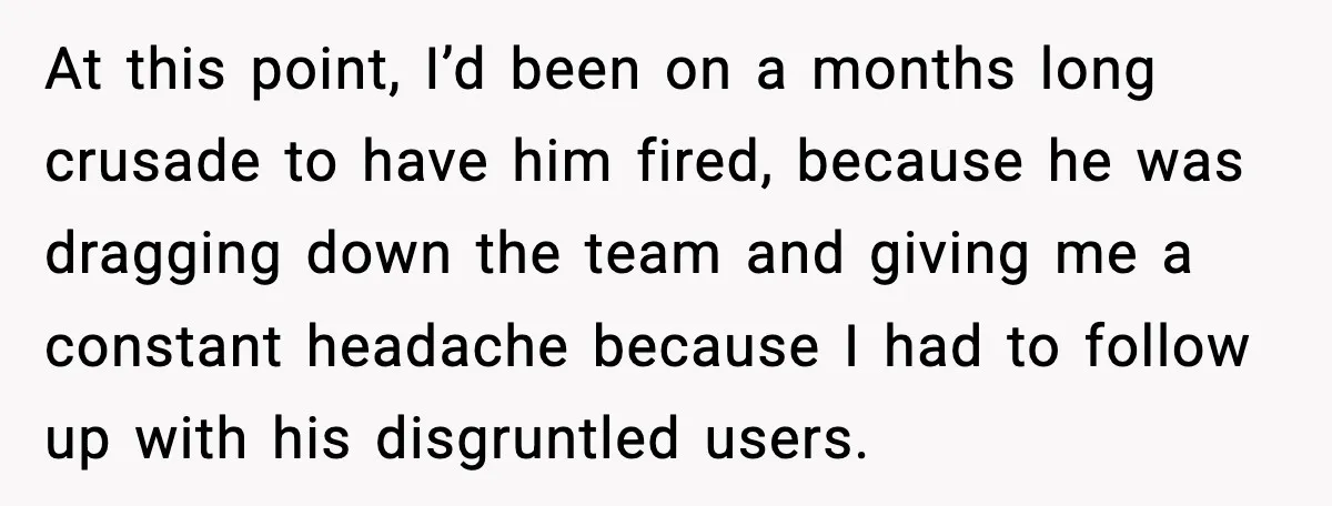 At this point, I’d been on a months long crusade to have him fired, because he was dragging down the team and giving me a constant headache because I had...