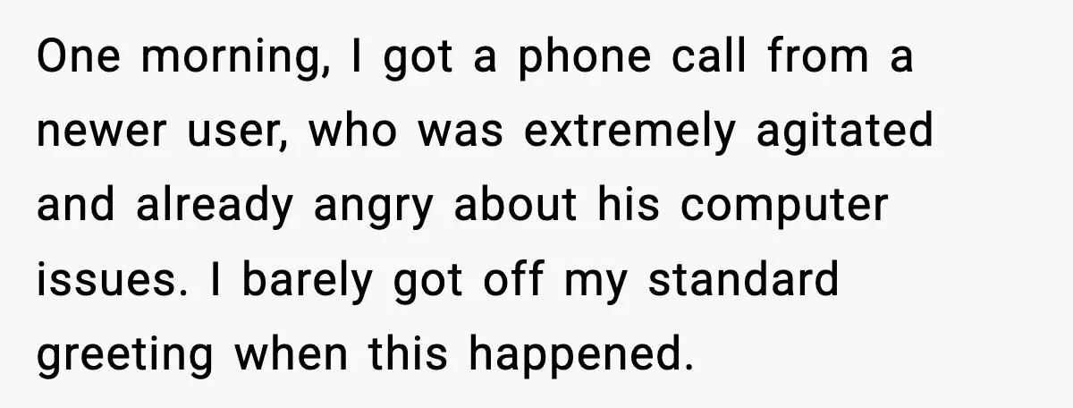 One morning, I got a phone call from a newer user, who was extremely agitated and already angry about his computer issues. I barely got off my standard greeting when...
