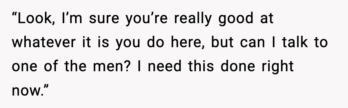 “Look, I’m sure you’re really good at whatever it is you do here, but can I talk to one of the men? I need this done right now.”