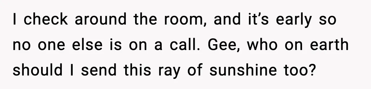 I check around the room, and it’s early so no one else is on a call. Gee, who on earth should I send this ray of sunshine too?