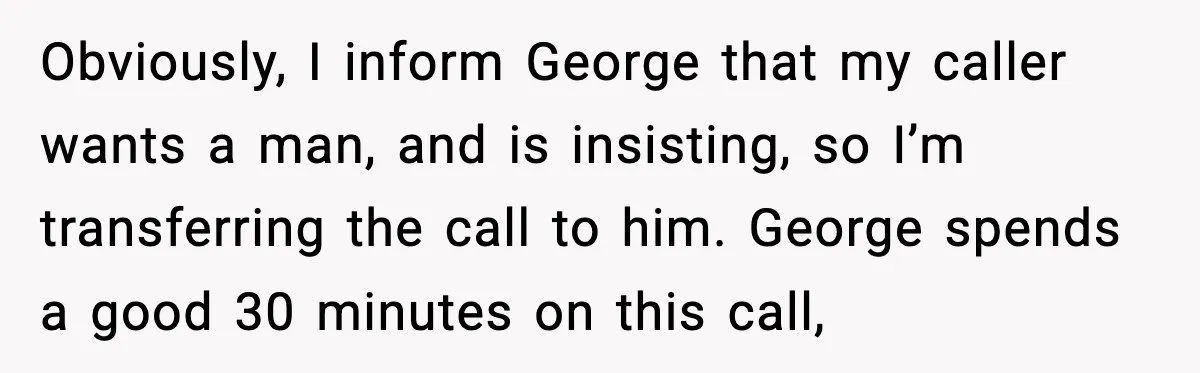 Obviously, I inform George that my caller wants a man, and is insisting, so I’m transferring the call to him. George spends a good 30 minutes on this call,