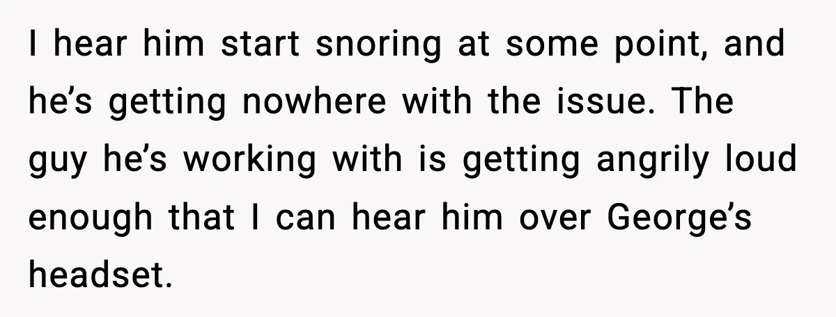 I hear him start snoring at some point, and he’s getting nowhere with the issue. The guy he’s working with is getting angrily loud enough that I can hear him...