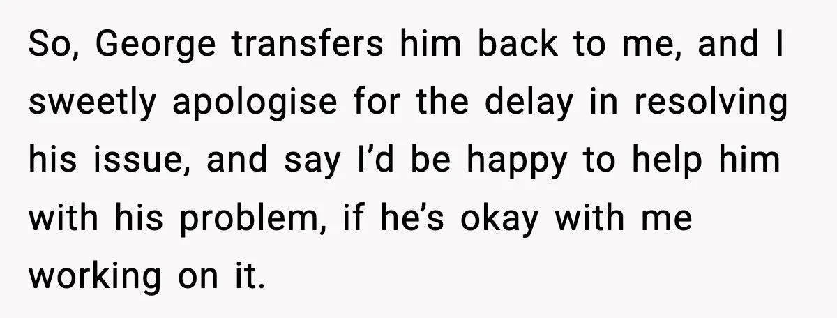 So, George transfers him back to me, and I sweetly apologise for the delay in resolving his issue, and say I’d be happy to help him with his problem, if...