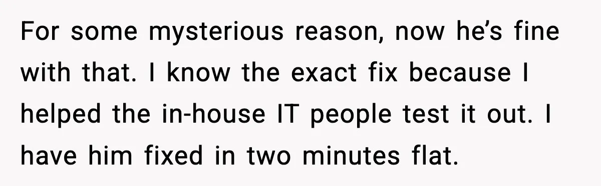 For some mysterious reason, now he’s fine with that. I know the exact fix because I helped the in-house IT people test it out. I have him fixed in two...