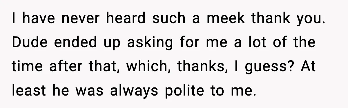 I have never heard such a meek thank you. Dude ended up asking for me a lot of the time after that, which, thanks, I guess? At least he was...