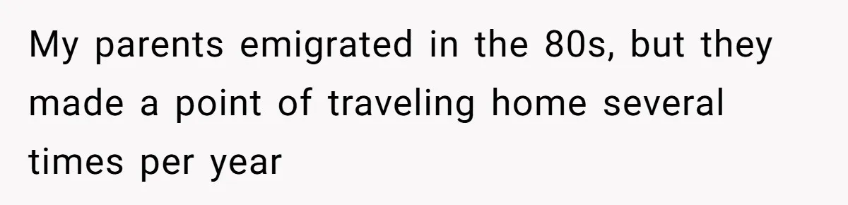 My parents emigrated in the 80s, but they made a point of traveling home several times per year