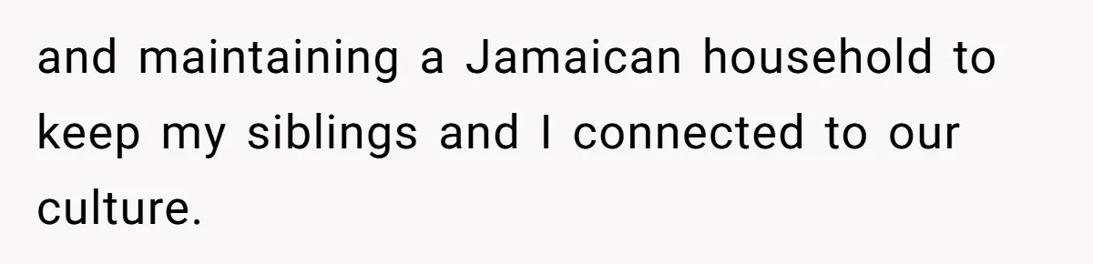and maintaining a Jamaican household to keep my siblings and I connected to our culture.