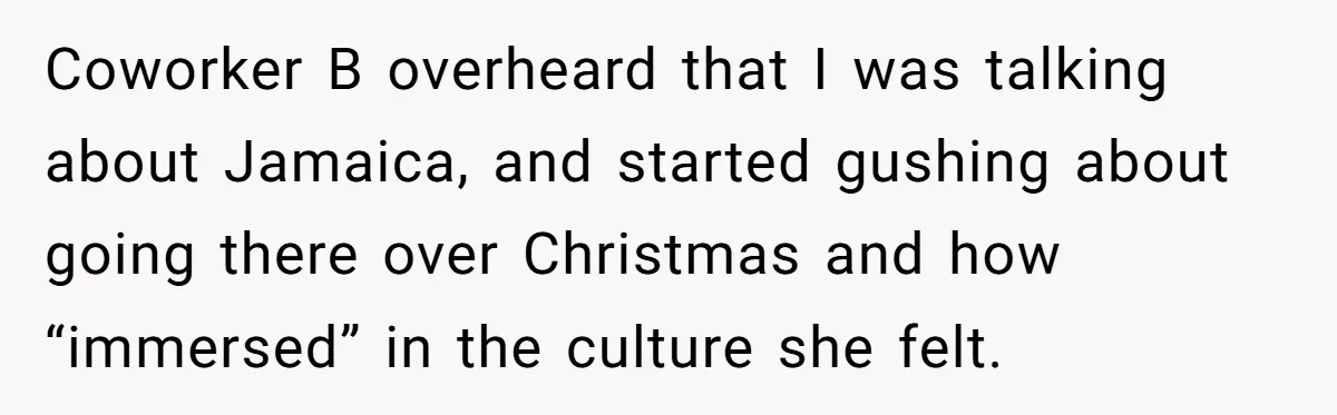 Coworker B overheard that I was talking about Jamaica, and started gushing about going there over Christmas and how “immersed” in the culture she felt.