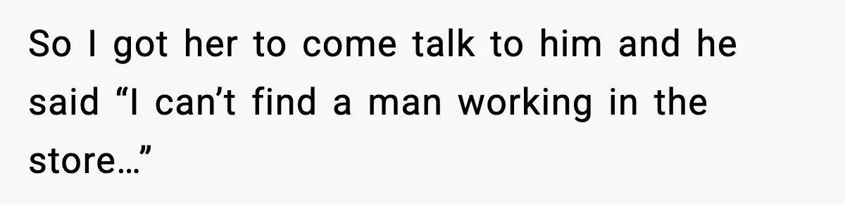 So I got her to come talk to him and he said “I can’t find a man working in the store…”