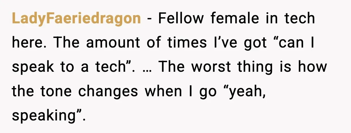 LadyFaeriedragon - Fellow female in tech here. The amount of times I’ve got “can I speak to a tech”. … The worst thing is how the tone changes when I...