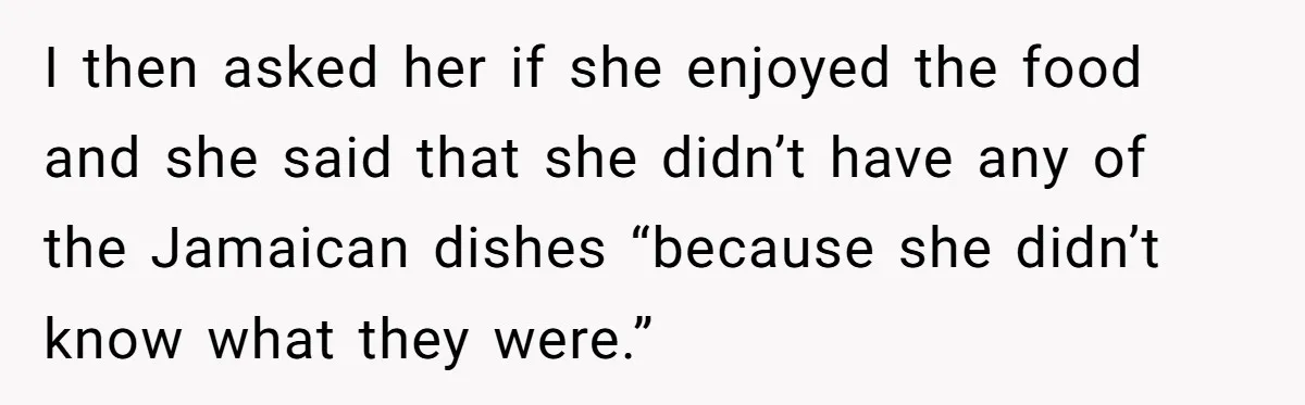 I then asked her if she enjoyed the food and she said that she didn’t have any of the Jamaican dishes “because she didn’t know what they were.”