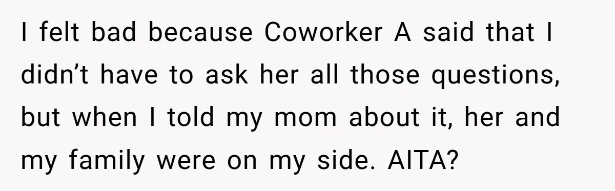 I felt bad because Coworker A said that I didn’t have to ask her all those questions, but when I told my mom about it, her and my family were...