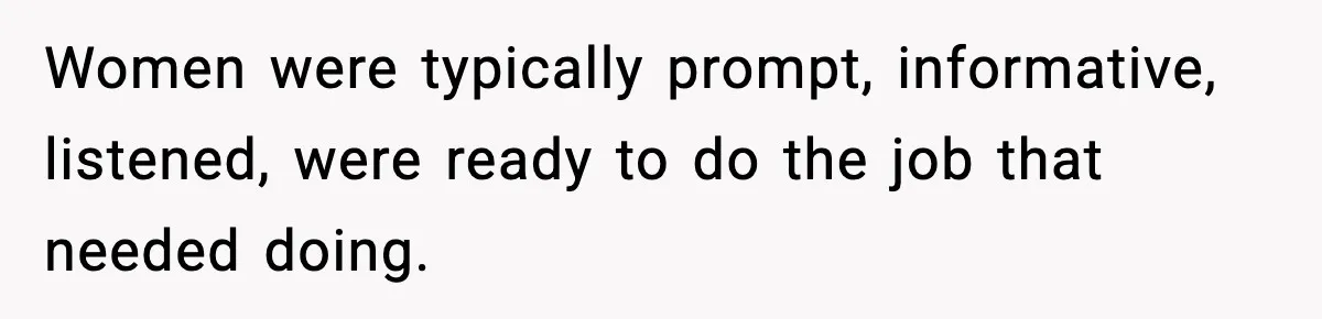 Women were typically prompt, informative, listened, were ready to do the job that needed doing.