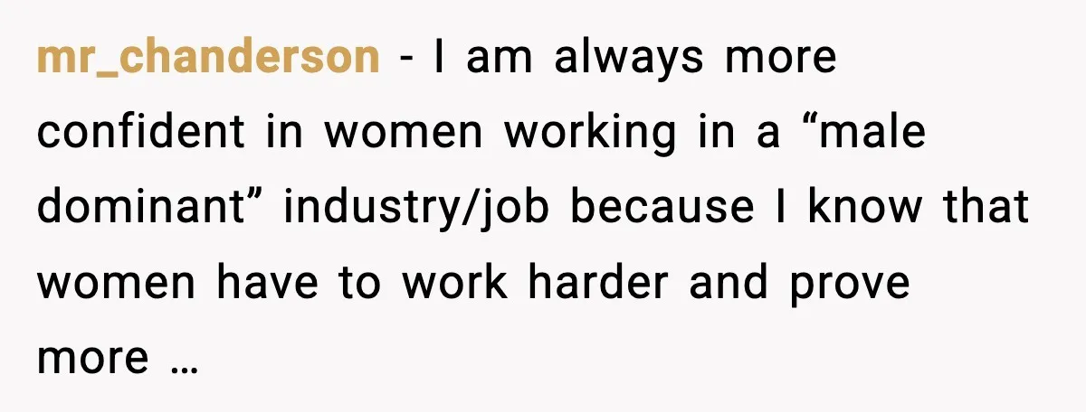 mr_chanderson - I am always more confident in women working in a “male dominant” industry/job because I know that women have to work harder and prove more …