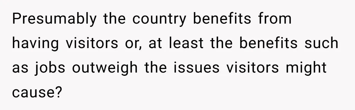 Presumably the country benefits from having visitors or, at least the benefits such as jobs outweigh the issues visitors might cause?
